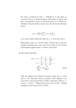 for some ξ between 0 and x. Perhaps it is not clear to
  everyone that as n becomes larger and larger (x ﬁxed), the
  last (“remainder”) term in this sum goes to 0. However,
  Stirling’s formula tells us how large the factorial function
  grows,


                        √         n   n          1
                 n! ∼       2πn           (1 + O( )),
                                  e              n

  so we may indeed take the limit as n → ∞ to get (2.11).

  Wikipedia’s entry on “Power series” [P1-ps] has a nice an-
  imation showing how more and more terms in the Taylor
  polynomials approximate ex better and better.


• The cosine function:

                            x2 x4      x6
               cos x = 1 −     +     −     + ···
                            2    24 720
                            x2 x4 x6
                     =1−       +     −    + ···
                            2!    4!   6!
                        ∞           2n
                                n x
                     =     (−1)                         (2.12)
                       n=0
                                 (2n)!


  This too follows from Taylor’s theorem (take f (x) = cos x
  and a = 0). However, there is another trick: Replace x in
  (2.11) by ix and use the fact (“Euler’s formula”) that eix =
  cos(x) + i sin(x). Taking real parts gives (2.12). Taking
  imaginary parts gives (2.13), below.
 