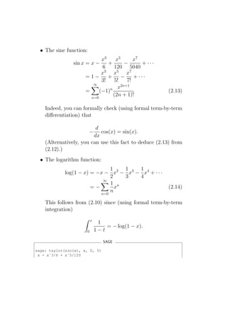 • The sine function:
                             x3    x5       x7
                sin x = x −     +       −      + ···
                              6   120 5040
                             x3 x5 x7
                      =1−       +     −     + ···
                             3!   5!     7!
                         ∞            2n+1
                                 n x
                      =     (−1)                         (2.13)
                        n=0
                                  (2n + 1)!

    Indeed, you can formally check (using formal term-by-term
    diﬀerentiation) that

                          d
                         −  cos(x) = sin(x).
                         dx
    (Alternatively, you can use this fact to deduce (2.13) from
    (2.12).)
  • The logarithm function:
                               1   1    1
             log(1 − x) = −x − x2 − x3 − x4 + · · ·
                               2   3    4
                            ∞
                               1 n
                        =−       x                       (2.14)
                           n=0
                               n

    This follows from (2.10) since (using formal term-by-term
    integration)
                          x
                               1
                                  = − log(1 − x).
                      0       1−t

                                 SAGE

sage: taylor(sin(x), x, 0, 5)
 x - xˆ3/6 + xˆ5/120
 