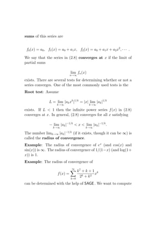 sums of this series are


 f0 (x) = a0 , f1 (x) = a0 + a1 x, f2 (x) = a0 + a1 x + a2 x2 , · · · .

We say that the series in (2.8) converges at x if the limit of
partial sums

                                lim fn (x)
                                n→∞
exists. There are several tests for determining whether or not a
series converges. One of the most commonly used tests is the
Root test: Assume

                L = lim |ak xk |1/k = |x| lim |ak |1/k
                     k→∞                     k→∞
exists. If L < 1 then the inﬁnite power series f (x) in (2.8)
converges at x. In general, (2.8) converges for all x satisfying

                − lim |ak |−1/k < x < lim |ak |−1/k .
                  k→∞                     k→∞

The number limk→∞ |ak |−1/k (if it exists, though it can be ∞) is
called the radius of convergence.
Example: The radius of convergence of ex (and cos(x) and
sin(x)) is ∞. The radius of convergence of 1/(1−x) (and log(1+
x)) is 1.
Example: The radius of convergence of
                                ∞
                                      k7 + k + 1 k
                      f (x) =                   x
                                       2k + k 2
                                k=0
can be determined with the help of SAGE . We want to compute
 