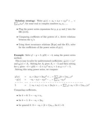 Solution strategy: Write y(x) = a0 + a1 x + a2 x2 + ... =
  ∞       k
  k=0 ak x , for some real or complex numbers a0 , a1 , ....


  • Plug the power series expansions for y, p, q, and f into the
    DE (2.15).

  • Comparing coeﬃients of like powers of x, derive relations
    between the aj ’s.

  • Using these recurrance relations [R-ps] and the ICs, solve
    for the coeﬃcients of the power series of y(x).


Example: Solve y ′ − y = 5, y(0) = −4, using the power series
method.
  This is easy to solve by undetermined coeﬃcients: yh (x) = c1 ex
and yp (x) = A1 . Solving for A1 gives A1 = −5 and then solving
for c1 gives −4 = y(0) = −5 + c1 e0 so c1 = 1 so y = ex − 5.
  Solving this using power series, we compute

                                             ∞
y ′ (x)    =    a1 + 2a2 x + 3a3 x2 + ... = k=0 (k + 1)ak+1 xk
−y(x)      =    −a0 − a1 x − a2 x2 − ... = ∞ −ak xk
                                            k=0
− − −−     −−   − − − − − − − − − − − − − − − − − − − − − − −−
5          =    (−a0 + a1 ) + (−a1 + 2a2 )x + ... = ∞ (−ak + (k + 1)ak+1 )xk
                                                      k=0

Comparing coeﬃcients,

  • for k = 0: 5 = −a0 + a1 ,

  • for k = 1: 0 = −a1 + 2a2 ,

  • for general k: 0 = −ak + (k + 1)ak+1 for k > 0.
 