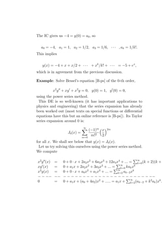 The IC gives us −4 = y(0) = a0 , so

  a0 = −4, a1 = 1, a2 = 1/2, a3 = 1/6, · · · , ak = 1/k!.
This implies

   y(x) = −4 + x + x/2 + · · · + xk /k! + · · · = −5 + ex ,
which is in agreement from the previous discussion.

Example: Solve Bessel’s equation [B-ps] of the 0-th order,

              x2 y ′′ + xy ′ + x2 y = 0, y(0) = 1, y ′ (0) = 0,
using the power series method.
 This DE is so well-known (it has important applications to
physics and engineering) that the series expansion has already
been worked out (most texts on special functions or diﬀerential
equations have this but an online reference is [B-ps]). Its Taylor
series expansion around 0 is:
                                   ∞
                                       (−1)m x    2m
                        J0 (x) =
                                   m=0
                                        m!2 2
for all x. We shall see below that y(x) = J0 (x).
  Let us try solving this ourselves using the power series method.
We compute

x2 y ′′ (x)    =    0 + 0 · x + 2a2 x2 + 6a3 x3 + 12a4 x4 + ... = ∞ (k + 2)(k +
                                                                    k=0
                                                           ∞
xy ′ (x)       =                     2        3
                    0 + a1 x + 2a2 x + 3a3 x + ... = k=0 kak x    k

x2 y(x)        =    0 + 0 · x + a0 x2 + a1 x3 + ... = ∞ ak−2 xk
                                                        k=2
− − −−         −−   − − − − − − − − − − − − − − − − − − − − − − −−
0              =    0 + a1 x + (a0 + 4a2 )x2 + ..... = a1 x + ∞ (ak−2 + k 2 ak )xk .
                                                                k=2
 