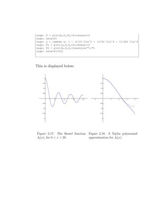 sage:   P = plot(b,0,20,thickness=1)
sage:   show(P)
sage:   y = lambda x: 1 - (1/2)ˆ2*xˆ2 + (1/8)ˆ2*xˆ4 - (1/48)ˆ2*xˆ6
sage:   P1 = plot(y,0,4,thickness=1)
sage:   P2 = plot(b,0,4,linestyle="--")
sage:   show(P1+P2)




This is displayed below:




Figure 2.17: The Bessel function Figure 2.18: A Taylor polynomial
J0 (x), for 0 < x < 20.          approximation for J0 (x).
 