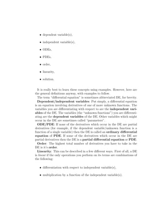 • dependent variable(s),

   • independent variable(s),

   • ODEs,

   • PDEs,

   • order,

   • linearity,

   • solution.


  It is really best to learn these concepts using examples. However, here are
the general deﬁnitions anyway, with examples to follow.
  The term “diﬀerential equation” is sometimes abbreviated DE, for brevity.
  Dependent/independent variables: Put simply, a diﬀerential equation
is an equation involving derivatives of one of more unknown functions. The
variables you are diﬀerentiating with respect to are the independent vari-
ables of the DE. The variables (the “unknown functions”) you are diﬀerenti-
ating are the dependent variables of the DE. Other variables which might
occur in the DE are sometimes called “parameters”.
  ODE/PDE: If none of the derivatives which occur in the DE are partial
derivatives (for example, if the dependent variable/unknown function is a
function of a single variable) then the DE is called an ordinary diﬀerential
equation of PDE. If some of the derivatives which occur in the DE are
partial derivatives then the DE is a partial diﬀerential equation or PDE.
  Order: The highest total number of derivatives you have to take in the
DE is it’s order.
  Linearity: This can be described in a few diﬀerent ways. First of all, a DE
is linear if the only operations you perform on its terms are combinations of
the following:

   • diﬀerentiation with respect to independent variable(s),

   • multiplication by a function of the independent variable(s).
 