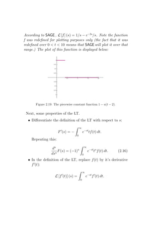 According to SAGE , L [f ] (s) = 1/s − e−2s /s. Note the function
f was redeﬁned for plotting purposes only (the fact that it was
redeﬁned over 0 < t < 10 means that SAGE will plot it over that
range.) The plot of this function is displayed below:




       Figure 2.19: The piecewise constant function 1 − u(t − 2).

 Next, some properties of the LT.
  • Diﬀerentiate the deﬁnition of the LT with respect to s:
                                         ∞
                         ′
                       F (s) = −             e−st tf (t) dt.
                                     0
    Repeating this:
                                                 ∞
                  dn
                    n
                      F (s) = (−1)n                  e−st tn f (t) dt.   (2.16)
                  ds                         0

  • In the deﬁnition of the LT, replace f (t) by it’s derivative
    f ′ (t):
                                             ∞
                             ′
                     L [f (t)] (s) =             e−st f ′ (t) dt.
                                         0
 