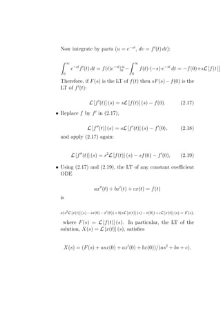 Now integrate by parts (u = e−st , dv = f ′ (t) dt):

       ∞                                            ∞
            −st ′
           e   f (t) dt =   f (t)e−st |∞ −
                                       0                f (t)·(−s)·e−st dt = −f (0)+sL [f (t)] (
   0                                            0

  Therefore, if F (s) is the LT of f (t) then sF (s) − f (0) is the
  LT of f ′ (t):

                     L [f ′ (t)] (s) = sL [f (t)] (s) − f (0).                 (2.17)
• Replace f by f ′ in (2.17),

                    L [f ′′ (t)] (s) = sL [f ′ (t)] (s) − f ′ (0),             (2.18)
  and apply (2.17) again:


           L [f ′′ (t)] (s) = s2 L [f (t)] (s) − sf (0) − f ′ (0),             (2.19)

• Using (2.17) and (2.19), the LT of any constant coeﬃcient
  ODE

                       ax′′ (t) + bx′ (t) + cx(t) = f (t)
  is

  a(s2 L [x(t)] (s) − sx(0) − x′ (0)) + b(sL [x(t)] (s) − x(0)) + cL [x(t)] (s) = F (s),

   where F (s) = L [f (t)] (s). In particular, the LT of the
  solution, X(s) = L [x(t)] (s), satisﬁes


   X(s) = (F (s) + asx(0) + ax′ (0) + bx(0))/(as2 + bs + c).
 