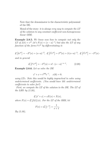 Note that the denominator is the characteristic polynomial
    of the DE.
    Moral of the story: it is always very easy to compute the LT
    of the solution to any constant coeﬃcient non-homogeneous
    linear ODE.

Example 2.8.5. We know now how to compute not only the
LT of f (t) = eat (it’s F (s) = (s − a)−1 ) but also the LT of any
function of the form tn eat by diﬀerentiating it:


L teat = −F ′ (s) = (s−a)−2 , L t2 eat = F ′′ (s) = 2·(s−a)−3 , L t3 eat = −F ′ (s) =
and in general

             L tn eat = −F ′ (s) = n! · (s − a)−n−1 .      (2.20)
Example 2.8.6. Let us solve the DE

                  x′ + x = t100 e−t ,   x(0) = 0.
using LTs. Note this would be highly impractical to solve using
undetermined coeﬃcients. (You would have 101 undetermined
coeﬃcients to solve for!)
 First, we compute the LT of the solution to the DE. The LT of
the LHS: by (2.20),

                   L [x′ + x] = sX(s) + X(s),
where F (s) = L [f (t)] (s). For the LT of the RHS, let
                                          1
                    F (s) = L e−t =          .
                                         s+1
By (2.16),
 