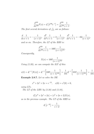 d100             100 −t     d100 1
                   F (s) = L t e      = 100         .
             ds100                      ds s + 1
                                 1
The ﬁrst several derivatives of s+1 are as follows:

d 1            1      d2 1           1      d3 1              1
         =−         ,          =2         ,          = −62          ,
ds s + 1    (s + 1)2 ds2 s + 1    (s + 1)3 ds3 s + 1       (s + 1)4
and so on. Therefore, the LT of the RHS is:

                  d100 1                 1
                              = 100!            .
                  ds100 s + 1        (s + 1)101
Consequently,
                                   1
                     X(s) = 100!          .
                               (s + 1)102
Using (2.20), we can compute the ILT of this:

                                   1         1 −1          1         1
x(t) = L−1 [X(s)] = L−1 100!              =     L 101!            =     t
                               (s + 1)102   101        (s + 1)102   101
Example 2.8.7. Let us solve the DE

           x′′ + 2x′ + 2x = e−2t ,   x(0) = x′ (0) = 0,
using LTs.
 The LT of the LHS: by (2.20) and (2.18),

             L [x′′ + 2x′ + 2x] = (s2 + 2s + 2)X(s),
as in the previous example. The LT of the RHS is:
                                      1
                        L e−2t =         .
                                     s+2
 
