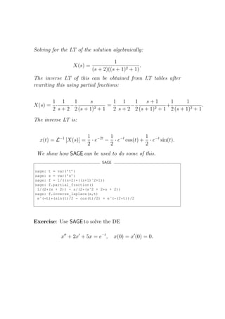 Solving for the LT of the solution algebraically:

                                    1
                 X(s) =                         .
                          (s + 2)((s + 1)2 + 1)
The inverse LT of this can be obtained from LT tables after
rewriting this using partial fractions:


      1 1      1     s       1 1      1   s+1        1     1
X(s) = ·     −              = ·     −              +               .
      2 s + 2 2 (s + 1)2 + 1 2 s + 2 2 (s + 1)2 + 1 2 (s + 1)2 + 1

The inverse LT is:


                        1 −2t 1 −t          1
  x(t) = L−1 [X(s)] =     · e − · e cos(t) + · e−t sin(t).
                        2      2            2
 We show how SAGE can be used to do some of this.
                               SAGE

sage: t = var(’t’)
sage: s = var(’s’)
sage: f = 1/((s+2)*((s+1)ˆ2+1))
sage: f.partial_fraction()
 1/(2*(s + 2)) - s/(2*(sˆ2 + 2*s + 2))
sage: f.inverse_laplace(s,t)
 eˆ(-t)*(sin(t)/2 - cos(t)/2) + eˆ(-(2*t))/2




Exercise: Use SAGE to solve the DE

            x′′ + 2x′ + 5x = e−t ,    x(0) = x′ (0) = 0.
 