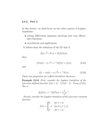 2.8.2   Part 2

In this lecture, we shall focus on two other aspects of Laplace
transforms:
  • solving diﬀerential equations involving unit step (Heavi-
    side) functions,
  • convolutions and applications.
 It follows from the deﬁnition of the LT that if
                         L
                   f (t) −→ F (s) = L[f (t)](s),
then
                              L
              f (t)u(t − c) −→ e−cs L[f (t + c)](s),       (2.21)
and
                                     L
                 f (t − c)u(t − c) −→ e−cs F (s).          (2.22)
These two properties are called translation theorems.
Example 2.8.8. First, consider the Laplace transform of the
piecewise-deﬁned function f (t) = (t − 1)2 u(t − 1). Using (2.22),
this is
                                            1 −s
                 L[f (t)] = e−s L[t2 ](s) = 2 e .
                                           s3
 Second, consider the Laplace transform of the piecewise-constant
function                
                        0
                                for t < 0,
                 f (t) = −1 for 0 ≤ t ≤ 2,
                        
                           1     for t > 2.
                        
 
