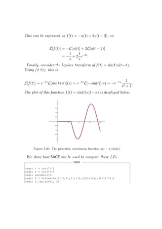 This can be expressed as f (t) = −u(t) + 2u(t − 2), so


                   L[f (t)] = −L[u(t)] + 2L[u(t − 2)]
                               1    1
                            = − + 2 e−2s .
                               s     s
 Finally, consider the Laplace transform of f (t) = sin(t)u(t−π).
Using (2.21), this is

                                                                               1
L[f (t)] = e−πs L[sin(t+π)](s) = e−πs L[− sin(t)](s) = −e−πs                      .
                                                                          s2   +1
The plot of this function f (t) = sin(t)u(t − π) is displayed below:




        Figure 2.20: The piecewise continuous function u(t − π) sin(t).

 We show how SAGE can be used to compute these LTs.
                                    SAGE

sage:   t = var(’t’)
sage:   s = var(’s’)
sage:   assume(s>0)
sage:   f = Piecewise([[(0,1),0],[(1,infinity),(t-1)ˆ2]])
sage:   f.laplace(t, s)
 