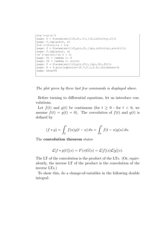 2*eˆ(-s)/sˆ3
sage: f = Piecewise([[(0,2),-1],[(2,infinity),2]])
sage: f.laplace(t, s)
3*eˆ(-(2*s))/s - 1/s
sage: f = Piecewise([[(0,pi),0],[(pi,infinity),sin(t)]])
sage: f.laplace(t, s)
-eˆ(-(pi*s))/(sˆ2 + 1)
sage: f1 = lambda t: 0
sage: f2 = lambda t: sin(t)
sage: f = Piecewise([[(0,pi),f1],[(pi,10),f2]])
sage: P = f.plot(rgbcolor=(0.7,0.1,0.5),thickness=3)
sage: show(P)




The plot given by these last few commands is displayed above.

 Before turning to diﬀerential equations, let us introduce con-
volutions.
 Let f (t) and g(t) be continuous (for t ≥ 0 - for t < 0, we
assume f (t) = g(t) = 0). The convolution of f (t) and g(t) is
deﬁned by

                      t                            t
      (f ∗ g) =           f (u)g(t − u) du =           f (t − u)g(u) du.
                  0                            0

The convolution theorem states

          L[f ∗ g(t)](s) = F (s)G(s) = L[f ](s)L[g](s).

The LT of the convolution is the product of the LTs. (Or, equiv-
alently, the inverse LT of the product is the convolution of the
inverse LTs.)
  To show this, do a change-of-variables in the following double
integral:
 