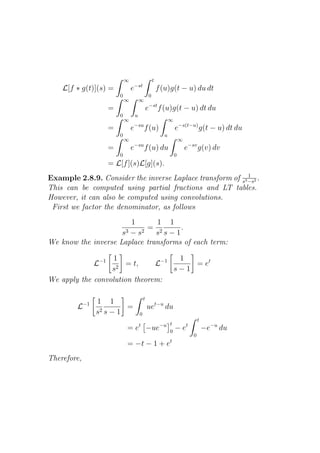 ∞                        t
    L[f ∗ g(t)](s) =                e−st                     f (u)g(t − u) du dt
                            0                        0
                                ∞           ∞
                        =                           e−st f (u)g(t − u) dt du
                            0           u
                                ∞                                  ∞
                                     −su
                        =           e           f (u)                  e−s(t−u) g(t − u) dt du
                            0                                  u
                                ∞                                          ∞
                                     −su
                        =           e           f (u) du                       e−sv g(v) dv
                            0                                          0
                        = L[f ](s)L[g](s).
                                                            1
Example 2.8.9. Consider the inverse Laplace transform of s3 −s2 .
This can be computed using partial fractions and LT tables.
However, it can also be computed using convolutions.
 First we factor the denominator, as follows
                        1      1 1
                             = 2      .
                     s3 − s2   s s−1
We know the inverse Laplace transforms of each term:

                   1                1
                  L−1
                    2
                       = t,    L−1     = et
                  s                s−1
We apply the convolution theorem:

                                                t
             −1   1 1
         L                 =                        uet−u du
                  s2 s − 1                  0
                                                                                       t
                                            t             t
                                =e                  −ue−u 0            −e      t
                                                                                           −e−u du
                                                                                   0
                                                                   t
                                = −t − 1 + e
Therefore,
 