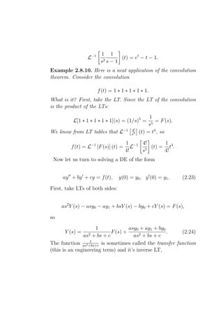 1 1
                  L−1      2s−1
                                (t) = et − t − 1.
                         s
Example 2.8.10. Here is a neat application of the convolution
theorem. Consider the convolution

                        f (t) = 1 ∗ 1 ∗ 1 ∗ 1 ∗ 1.
What is it? First, take the LT. Since the LT of the convolution
is the product of the LTs:
                                                   1
          L[1 ∗ 1 ∗ 1 ∗ 1 ∗ 1](s) = (1/s)5 =          = F (s).
                                                   s5
                                         4!
We know from LT tables that L−1          s5   (t) = t4 , so

                                      1 −1 4!      1
         f (t) = L−1 [F (s)] (t) =       L    (t) = t4 .
                                      4!   s5      4!
 Now let us turn to solving a DE of the form


     ay ′′ + by ′ + cy = f (t),   y(0) = y0 , y ′ (0) = y1 .     (2.23)

First, take LTs of both sides:


     as2 Y (s) − asy0 − ay1 + bsY (s) − by0 + cY (s) = F (s),

so

                     1               asy0 + ay1 + by0
      Y (s) =                F (s) +                  .   (2.24)
                as2 + bs + c           as2 + bs + c
                  1
The function as2 +bs+c is sometimes called the transfer function
(this is an engineering term) and it’s inverse LT,
 