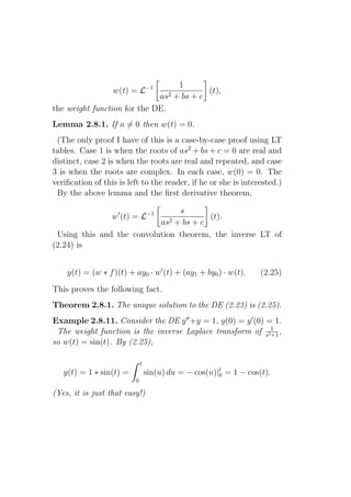 1
                  w(t) = L−1              (t),
                             as2 + bs + c
the weight function for the DE.
Lemma 2.8.1. If a = 0 then w(t) = 0.
 (The only proof I have of this is a case-by-case proof using LT
tables. Case 1 is when the roots of as2 + bs + c = 0 are real and
distinct, case 2 is when the roots are real and repeated, and case
3 is when the roots are complex. In each case, w(0) = 0. The
veriﬁcation of this is left to the reader, if he or she is interested.)
 By the above lemma and the ﬁrst derivative theorem,

                                s
                  w′ (t) = L−1          (t).
                           as2 + bs + c
 Using this and the convolution theorem, the inverse LT of
(2.24) is


    y(t) = (w ∗ f )(t) + ay0 · w′ (t) + (ay1 + by0 ) · w(t).      (2.25)
This proves the following fact.
Theorem 2.8.1. The unique solution to the DE (2.23) is (2.25).
Example 2.8.11. Consider the DE y ′′ +y = 1, y(0) = y ′ (0) = 1.
 The weight function is the inverse Laplace transform of s21 ,
                                                             +1
so w(t) = sin(t). By (2.25),

                             t
   y(t) = 1 ∗ sin(t) =           sin(u) du = − cos(u)|t = 1 − cos(t).
                                                      0
                         0

(Yes, it is just that easy!)
 