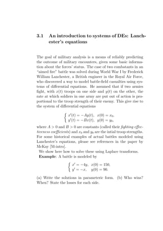 3.1    An introduction to systems of DEs: Lanch-
       ester’s equations


The goal of military analysis is a means of reliably predicting
the outcome of military encounters, given some basic informa-
tion about the forces’ status. The case of two combatants in an
“aimed ﬁre” battle was solved during World War I by Frederick
William Lanchester, a British engineer in the Royal Air Force,
who discovered a way to model battle-ﬁeld casualties using sys-
tems of diﬀerential equations. He assumed that if two armies
ﬁght, with x(t) troops on one side and y(t) on the other, the
rate at which soldiers in one army are put out of action is pro-
portional to the troop strength of their enemy. This give rise to
the system of diﬀerential equations

                   x′ (t) = −Ay(t), x(0) = x0 ,
                   y ′ (t) = −Bx(t), y(0) = y0 ,
where A > 0 and B > 0 are constants (called their ﬁghting eﬀec-
tiveness coeﬃcients) and x0 and y0 are the intial troop strengths.
For some historical examples of actual battles modeled using
Lanchester’s equations, please see references in the paper by
McKay [M-intro].
  We show here how to solve these using Laplace transforms.
  Example: A battle is modeled by

                     x′ = −4y, x(0) = 150,
                     y ′ = −x, y(0) = 90.

(a) Write the solutions in parameteric form. (b) Who wins?
When? State the losses for each side.
 