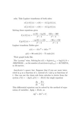 soln: Take Laplace transforms of both sides:

              sL [x (t)] (s) − x (0) = −4 L [y (t)] (s),

              sL [x (t)] (s) − x (0) = −4 L [y (t)] (s).
Solving these equations gives
                            sx (0) − 4 y (0) 150 s − 360
          L [x (t)] (s) =                   =            ,
                                 s2 − 4        s2 − 4
                     −sy (0) + x (0)    −90 s + 150
       L [y (t)] (s) = −             =−             .
                          s2 − 4          s2 − 4
Laplace transform Tables give

                    x(t) = −15 e2 t + 165 e−2 t

                y(t) = 90 cosh (2 t) − 75 sinh (2 t)
 Their graph looks like
  The “y-army” wins. Solving for x(t) = 0 gives twin = log(11)/4 =
.5994738182..., so the number of survivors is y(twin ) = 49.7493718,
so 49 survive.

  Lanchester’s square law: Suppose that if you are more inter-
ested in y as a function of x, instead of x and y as functions of
t. One can use the chain rule form calculus to derive from the
system x′ (t) = −Ay(t), y ′ (t) = −Bx(t) the single equation

                           dy   Bx
                              =     .
                           dx   Ay
This diﬀerential equation can be solved by the method of sepa-
ration of variables: Aydy = Bxdx, so

                            Ay 2 = Bx2 + C,
 