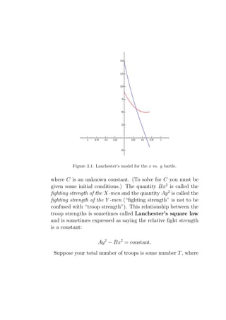 Figure 3.1: Lanchester’s model for the x vs. y battle.


where C is an unknown constant. (To solve for C you must be
given some initial conditions.) The quantity Bx2 is called the
ﬁghting strength of the X-men and the quantity Ay 2 is called the
ﬁghting strength of the Y -men (“ﬁghting strength” is not to be
confused with “troop strength”). This relationship between the
troop strengths is sometimes called Lanchester’s square law
and is sometimes expressed as saying the relative ﬁght strength
is a constant:

                      Ay 2 − Bx2 = constant.
 Suppose your total number of troops is some number T , where
 