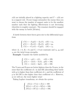 x(0) are initially placed in a ﬁghting capacity and T − x(0) are
in a support role. If your tropps outnumber the enemy then you
want to choose the number of support units to be the smallest
number such that the ﬁghting eﬀectiveness is not decreasing
(therefore is roughly constant). The remainer should be engaged
with the enemy in battle [M-intro].

  A battle between three forces gives rise to the diﬀerential equa-
tions
            ′
            x (t) = −A1 y(t) − A2 z(t), x(0) = x0 ,
             y ′ (t) = −B1 x(t) − B2 z(t), y(0) = y0 ,
            ′
             z (t) = −C1 x(t) − C2 y(t), z(0) = z0 ,
where Ai > 0, Bi > 0, and Ci > 0 are constants and x0 , y0 and
z0 are the intial troop strengths.
 Example: Consider the battle modeled by
             ′
             x (t) = −y(t) − z(t),   x(0) = 100,
               ′
              y (t) = −2x(t) − 3z(t), y(0) = 100,
             ′
              z (t) = −2x(t) − 3y(t), z(0) = 100.
The Y-men and Z-men are better ﬁghters than the X-men, in the
sense that the coeﬃcient of z in 2nd DE (describing their battle
with y) is higher than that coeﬃcient of x, and the coeﬃcient of
y in 3rd DE is also higher than that coeﬃcient of x. However,
as we will see, the worst ﬁghter wins!
 Taking Laplace transforms, we obtain the system
               
                sX(s) + Y (s) + Z(s) = 100
                 2X(s) + sY (s) + 3Z(s) = 100,
                 2X(s) + 3Y (s) + sZ(s) = 100,
               
 