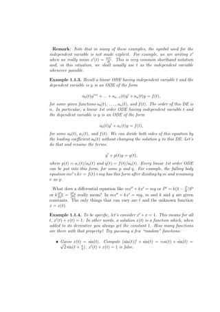 Remark: Note that in many of these examples, the symbol used for the
independent variable is not made explicit. For example, we are writing x′
when we really mean x′ (t) = x(t) . This is very common shorthand notation
                              dt
and, in this situation, we shall usually use t as the independent variable
whenever possible.

Example 1.1.3. Recall a linear ODE having independent variable t and the
dependent variable is y is an ODE of the form

                  a0 (t)y (n) + ... + an−1 (t)y ′ + an (t)y = f (t),
for some given functions a0 (t), . . . , an (t), and f (t). The order of this DE is
n. In particular, a linear 1st order ODE having independent variable t and
the dependent variable is y is an ODE of the form

                             a0 (t)y ′ + a1 (t)y = f (t),
for some a0 (t), a1 (t), and f (t). We can divide both sides of this equation by
the leading coeﬃcient a0 (t) without changing the solution y to this DE. Let’s
do that and rename the terms:

                                y ′ + p(t)y = q(t),
where p(t) = a1 (t)/a0 (t) and q(t) = f (t)/a0 (t). Every linear 1st order ODE
can be put into this form, for some p and q. For example, the falling body
equation mv ′ +kv = f (t)+mg has this form after dividing by m and renaming
v as y.
                                                                      P
 What does a diﬀerential equation like mx′′ + kx′ = mg or P ′ = k(1 − K )P
      2u    2u
or k ∂ 2 = ∂ 2 t really mean? In mx′′ + kx′ = mg, m and k and g are given
     ∂x    ∂
constants. The only things that can vary are t and the unknown function
x = x(t).

Example 1.1.4. To be speciﬁc, let’s consider x′ + x = 1. This means for all
t, x′ (t) + x(t) = 1. In other words, a solution x(t) is a function which, when
added to its derivative you always get the constant 1. How many functions
are there with that property? Try guessing a few “random” functions:

   • √
     Guess x(t) = sin(t). Compute (sin(t))′ + sin(t) = cos(t) + sin(t) =
       2 sin(t + π ). x′ (t) + x(t) = 1 is false.
                 4
 