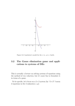 Figure 3.2: Lanchester’s model for the x vs. y vs z battle.



3.2    The Gauss elimination game and appli-
       cations to systems of DEs



This is actually a lecture on solving systems of equations using
the method of row reduction, but it’s more fun to formulate it
in terms of a game.
 To be speciﬁc, let’s focus on a 2 × 2 system (by “2 × 2” I mean
2 equations in the 2 unknowns x, y):
 