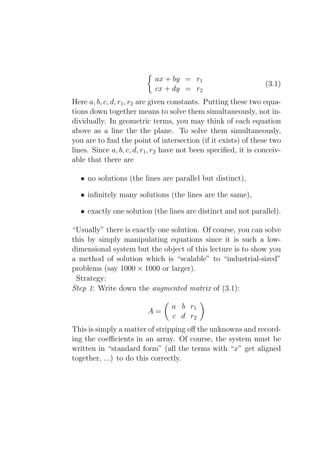 ax + by = r1
                                                                 (3.1)
                            cx + dy = r2
Here a, b, c, d, r1 , r2 are given constants. Putting these two equa-
tions down together means to solve them simultaneously, not in-
dividually. In geometric terms, you may think of each equation
above as a line the the plane. To solve them simultaneously,
you are to ﬁnd the point of intersection (if it exists) of these two
lines. Since a, b, c, d, r1 , r2 have not been speciﬁed, it is conceiv-
able that there are

  • no solutions (the lines are parallel but distinct),

  • inﬁnitely many solutions (the lines are the same),

  • exactly one solution (the lines are distinct and not parallel).

“Usually” there is exactly one solution. Of course, you can solve
this by simply manipulating equations since it is such a low-
dimensional system but the object of this lecture is to show you
a method of solution which is “scalable” to “industrial-sized”
problems (say 1000 × 1000 or larger).
 Strategy:
Step 1: Write down the augmented matrix of (3.1):

                                 a b r1
                         A=
                                 c d r2
This is simply a matter of stripping oﬀ the unknowns and record-
ing the coeﬃcients in an array. Of course, the system must be
written in “standard form” (all the terms with “x” get aligned
together, ...) to do this correctly.
 