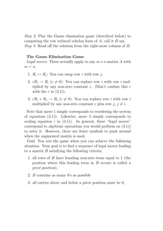 Step 2: Play the Gauss elimination game (described below) to
computing the row reduced echelon form of A, call it B say.
Step 3: Read oﬀ the solution from the right-most column of B.

 The Gauss Elimination Game
 Legal moves: These actually apply to any m × n matrix A with
m < n.
  1. Ri ↔ Rj : You can swap row i with row j.
  2. cRi → Ri (c = 0): You can replace row i with row i mul-
     tiplied by any non-zero constant c. (Don’t confuse this c
     with the c in (3.1)).
  3. cRi + Rj → Ri (c = 0): You can replace row i with row i
     multiplied by any non-zero constant c plus row j, j = i.
  Note that move 1 simply corresponds to reordering the system
of equations (3.1)). Likewise, move 2 simply corresponds to
scaling equation i in (3.1)). In general, these “legal moves”
correspond to algebraic operations you would perform on (3.1))
to solve it. However, there are fewer symbols to push around
when the augmented matrix is used.
  Goal: You win the game when you can achieve the following
situation. Your goal is to ﬁnd a sequence of legal moves leading
to a matrix B satisfying the following criteria:
  1. all rows of B have leaading non-zero term equal to 1 (the
     position where this leading term in B occurs is called a
     pivot position),
  2. B contains as many 0’s as possible
  3. all entries above and below a pivot position must be 0,
 