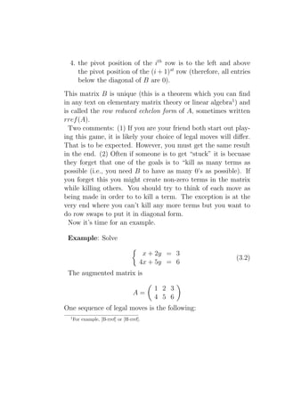 4. the pivot position of the ith row is to the left and above
     the pivot position of the (i + 1)st row (therefore, all entries
     below the diagonal of B are 0).
This matrix B is unique (this is a theorem which you can ﬁnd
in any text on elementary matrix theory or linear algebra1 ) and
is called the row reduced echelon form of A, sometimes written
rref (A).
  Two comments: (1) If you are your friend both start out play-
ing this game, it is likely your choice of legal moves will diﬀer.
That is to be expected. However, you must get the same result
in the end. (2) Often if someone is to get “stuck” it is becuase
they forget that one of the goals is to “kill as many terms as
possible (i.e., you need B to have as many 0’s as possible). If
you forget this you might create non-zero terms in the matrix
while killing others. You should try to think of each move as
being made in order to to kill a term. The exception is at the
very end where you can’t kill any more terms but you want to
do row swaps to put it in diagonal form.
  Now it’s time for an example.

 Example: Solve

                                        x + 2y = 3
                                                              (3.2)
                                       4x + 5y = 6
 The augmented matrix is

                                           1 2 3
                                    A=
                                           4 5 6
One sequence of legal moves is the following:
  1
      For example, [B-rref] or [H-rref].
 