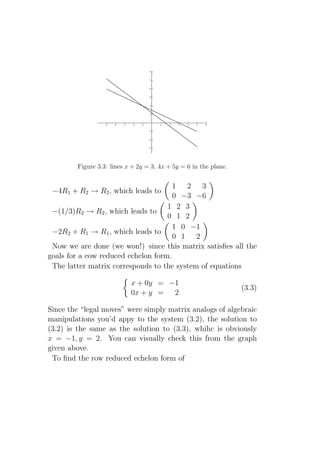 Figure 3.3: lines x + 2y = 3, 4x + 5y = 6 in the plane.


                                      1 2 3
 −4R1 + R2 → R2 , which leads to
                                      0 −3 −6
                                    1 2 3
 −(1/3)R2 → R2 , which leads to
                                    0 1 2
                                      1 0 −1
 −2R2 + R1 → R1 , which leads to
                                      0 1 2
 Now we are done (we won!) since this matrix satisﬁes all the
goals for a eow reduced echelon form.
 The latter matrix corresponds to the system of equations

                           x + 0y = −1
                                                                  (3.3)
                           0x + y = 2

Since the “legal moves” were simply matrix analogs of algebraic
manipulations you’d appy to the system (3.2), the solution to
(3.2) is the same as the solution to (3.3), whihc is obviously
x = −1, y = 2. You can visually check this from the graph
given above.
 To ﬁnd the row reduced echelon form of
 