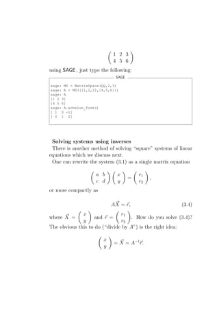 1 2 3
                            4 5 6
using SAGE , just type the following:
                             SAGE

sage: MS = MatrixSpace(QQ,2,3)
sage: A = MS([[1,2,3],[4,5,6]])
sage: A
[1 2 3]
[4 5 6]
sage: A.echelon_form()
[ 1 0 -1]
[ 0 1 2]




 Solving systems using inverses
 There is another method of solving “square” systems of linear
equations which we discuss next.
 One can rewrite the system (3.1) as a single matrix equation

                    a b       x         r1
                                    =        ,
                    c d       y         r2
or more compactly as

                            AX = r,                      (3.4)
              x                r1
where X =           and r =        . How do you solve (3.4)?
              y                r2
The obvious this to do (“divide by A”) is the right idea:

                        x
                            = X = A−1 r.
                        y
 