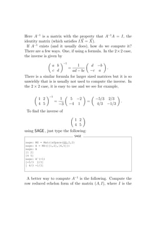 Here A−1 is a matrix with the property that A−1 A = I, the
identity matrix (which satisﬁes I X = X).
  If A−1 exists (and it usually does), how do we compute it?
There are a few ways. One, if using a formula. In the 2 × 2 case,
the inverse is given by
                           −1
                  a b             1      d −b
                                =                  .
                  c d         ad − bc −c a
There is a similar formula for larger sized matrices but it is so
unwieldy that is is usually not used to compute the inverse. In
the 2 × 2 case, it is easy to use and we see for example,

                 −1
         1 2              1     5 −2           −5/3 2/3
                      =                    =               .
         4 5              −3    −4 1            4/3 −1/3
 To ﬁnd the inverse of

                                    1 2
                                    4 5
using SAGE , just type the following:
                                    SAGE

sage:   MS = MatrixSpace(QQ,2,2)
sage:   A = MS([[1,2],[4,5]])
sage:   A
[1 2]
[4 5]
sage:   Aˆ(-1)
[-5/3    2/3]
[ 4/3   -1/3]



 A better way to compute A−1 is the following. Compute the
row reduced echelon form of the matrix (A, I), where I is the
 