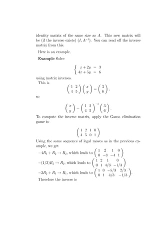 identity matrix of the same size as A. This new matrix will
be (if the inverse exists) (I, A−1 ). You can read oﬀ the inverse
matrix from this.
 Here is an example.
 Example Solve

                            x + 2y = 3
                           4x + 5y = 6
using matrix inverses.
 This is
                     1 2       x         3
                                    =         ,
                     4 5       y         6
so
                                    −1
                    x         1 2         3
                         =                        .
                    y         4 5         6
To compute the inverse matrix, apply the Gauss elimination
game to

                             1 2 1 0
                             4 5 0 1
Using the same sequence of legal moves as in the previous ex-
ample, we get
                                   1 2 1 0
 −4R1 + R2 → R2 , which leads to
                                   0 −3 −4 1
                                  1 2 1        0
 −(1/3)R2 → R2 , which leads to
                                  0 1 4/3 −1/3
                                   1 0 −5/3 2/3
 −2R2 + R1 → R1 , which leads to                       .
                                   0 1 4/3 −1/3
 Therefore the inverse is
 