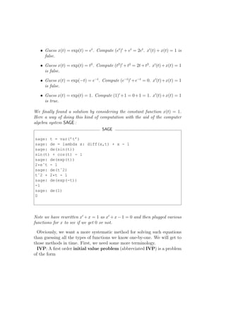 • Guess x(t) = exp(t) = et . Compute (et )′ + et = 2et . x′ (t) + x(t) = 1 is
     false.

   • Guess x(t) = exp(t) = t2 . Compute (t2 )′ + t2 = 2t + t2 . x′ (t) + x(t) = 1
     is false.

   • Guess x(t) = exp(−t) = e−t . Compute (e−t )′ +e−t = 0. x′ (t)+x(t) = 1
     is false.

   • Guess x(t) = exp(t) = 1. Compute (1)′ +1 = 0+1 = 1. x′ (t)+x(t) = 1
     is true.

We ﬁnally found a solution by considering the constant function x(t) = 1.
Here a way of doing this kind of computation with the aid of the computer
algebra system SAGE :
                                     SAGE

sage: t = var(’t’)
sage: de = lambda x: diff(x,t) + x - 1
sage: de(sin(t))
sin(t) + cos(t) - 1
sage: de(exp(t))
2*eˆt - 1
sage: de(tˆ2)
tˆ2 + 2*t - 1
sage: de(exp(-t))
-1
sage: de(1)
0




Note we have rewritten x′ + x = 1 as x′ + x − 1 = 0 and then plugged various
functions for x to see if we get 0 or not.

  Obviously, we want a more systematic method for solving such equations
than guessing all the types of functions we know one-by-one. We will get to
those methods in time. First, we need some more terminology.
  IVP: A ﬁrst order initial value problem (abbreviated IVP) is a problem
of the form
 