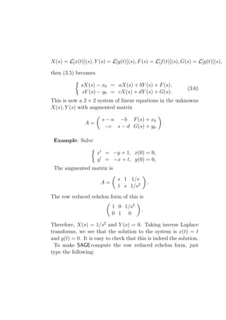 X(s) = L[x(t)](s), Y (s) = L[y(t)](s), F (s) = L[f (t)](s), G(s) = L[g(t)](s),

then (3.5) becomes

             sX(s) − x0 = aX(s) + bY (s) + F (s),
                                                              (3.6)
             sY (s) − y0 = cX(s) + dY (s) + G(s).
This is now a 2 × 2 system of linear equations in the unknowns
X(s), Y (s) with augmented matrix

                       s − a −b F (s) + x0
               A=                                  .
                        −c s − d G(s) + y0

 Example: Solve

                     x′ = −y + 1, x(0) = 0,
                     y ′ = −x + t, y(0) = 0,
 The augmented matrix is
                              s 1 1/s
                      A=                     .
                              1 s 1/s2
The row reduced echelon form of this is
                           1 0 1/s2
                                         .
                           0 1 0

Therefore, X(s) = 1/s2 and Y (s) = 0. Taking inverse Laplace
transforms, we see that the solution to the system is x(t) = t
and y(t) = 0. It is easy to check that this is indeed the solution.
 To make SAGE compute the row reduced echelon form, just
type the following:
 