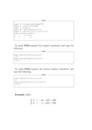 SAGE

sage: R = PolynomialRing(QQ,"s")
sage: F = FractionField(R)
sage: s = F.gen()
sage: MS = MatrixSpace(F,2,3)
sage: A = MS([[s,1,1/s],[1,s,1/sˆ2]])
sage: A.echelon_form()
[    1     0 1/sˆ2]
[    0     1      0]




  To make SAGE compute the Laplace transform, just type the
following:
                             SAGE

sage: maxima("laplace(1,t,s)")
 1/s
sage: maxima("laplace(t,t,s)")
 1/sˆ2




 To make SAGE compute the inverse Laplace transform, just
type the following:
                             SAGE

sage: maxima("ilt(1/sˆ2,s,t)")
 t
sage: maxima("ilt(1/(sˆ2+1),s,t)")
 sin(t)




 Example: Solve

                    x′ = −4y, x(0) = 400,
                    y ′ = −x, y(0) = 100,
 