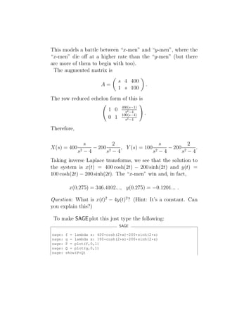This models a battle between “x-men” and “y-men”, where the
“x-men” die oﬀ at a higher rate than the “y-men” (but there
are more of them to begin with too).
 The augmented matrix is
                                 s 4 400
                       A=                    .
                                 1 s 100
The row reduced echelon form of this is
                                  400(s−1)
                           1 0      s2 −4
                                  100(s−4)   .
                           0 1      s2 −4

Therefore,

                s           2                 s         2
X(s) = 400          − 200 2   , Y (s) = 100 2   − 200 2   .
             s2 − 4      s −4              s −4      s −4
Taking inverse Laplace transforms, we see that the solution to
the system is x(t) = 400 cosh(2t) − 200 sinh(2t) and y(t) =
100 cosh(2t) − 200 sinh(2t). The “x-men” win and, in fact,

         x(0.275) = 346.4102..., y(0.275) = −0.1201... .

Question: What is x(t)2 − 4y(t)2 ? (Hint: It’s a constant. Can
you explain this?)

 To make SAGE plot this just type the following:
                                 SAGE

sage:   f = lambda x: 400*cosh(2*x)-200*sinh(2*x)
sage:   g = lambda x: 100*cosh(2*x)-200*sinh(2*x)
sage:   P = plot(f,0,1)
sage:   Q = plot(g,0,1)
sage:   show(P+Q)
 