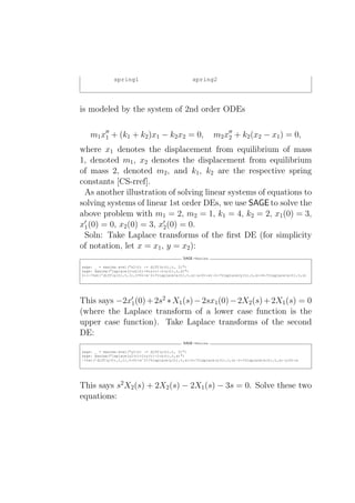 spring1                              spring2




is modeled by the system of 2nd order ODEs

   m1 x′′ + (k1 + k2 )x1 − k2 x2 = 0,
       1                                                      m2 x′′ + k2 (x2 − x1 ) = 0,
                                                                  2

where x1 denotes the displacement from equilibrium of mass
1, denoted m1 , x2 denotes the displacement from equilibrium
of mass 2, denoted m2 , and k1 , k2 are the respective spring
constants [CS-rref].
 As another illustration of solving linear systems of equations to
solving systems of linear 1st order DEs, we use SAGE to solve the
above problem with m1 = 2, m2 = 1, k1 = 4, k2 = 2, x1 (0) = 3,
x′1 (0) = 0, x2 (0) = 3, x′2 (0) = 0.
 Soln: Take Laplace transforms of the ﬁrst DE (for simplicity
of notation, let x = x1 , y = x2 ):
                                               SAGE +Maxima

sage: _ = maxima.eval("x2(t) := diff(x(t),t, 2)")
sage: maxima("laplace(2*x2(t)+6*x(t)-2*y(t),t,s)")
2*(-?%at(’diff(x(t),t,1),t=0)+sˆ2*?%laplace(x(t),t,s)-x(0)*s)-2*?%laplace(y(t),t,s)+6*?%laplace(x(t),t,s)




This says −2x′1 (0) + 2s2 ∗ X1 (s) − 2sx1 (0) − 2X2 (s) + 2X1 (s) = 0
(where the Laplace transform of a lower case function is the
upper case function). Take Laplace transforms of the second
DE:
                                               SAGE +Maxima

sage: _ = maxima.eval("y2(t) := diff(y(t),t, 2)")
sage: maxima("laplace(y2(t)+2*y(t)-2*x(t),t,s)")
-?%at(’diff(y(t),t,1),t=0)+sˆ2*?%laplace(y(t),t,s)+2*?%laplace(y(t),t,s)-2*?%laplace(x(t),t,s)-y(0)*s




This says s2 X2 (s) + 2X2 (s) − 2X1 (s) − 3s = 0. Solve these two
equations:
 