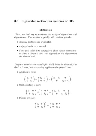 3.3    Eigenvalue method for systems of DEs


                            Motivation
 First, we shall try to motivate the study of eigenvalues and
eigenvectors. This section hopefully will convince you that
  • diagonal matrices are wonderful,
  • conjugation is very natural,
  • if our goal in life is to conjugate a given square matrix ma-
    trix into a diagonal one, then eigenvalues and eigenvectors
    are also natural.


Diagonal matrices are wonderful: We’ll focus for simplicity on
the 2 × 2 case, but everything applies to the general case.
  • Addition is easy:

            a1 0            b1 0             a1 + b1    0
                     +              =                              .
            0 a2            0 b2                0    a2 + b2
  • Multiplication is easy:

             a1 0           b1 0             a1 · b1   0
                        ·               =                      .
             0 a2           0 b2               0     a2 · b2
  • Powers are easy:
                                n
                        a1 0                an 0
                                             1
                                    =                .
                        0 a2                0 an2
 