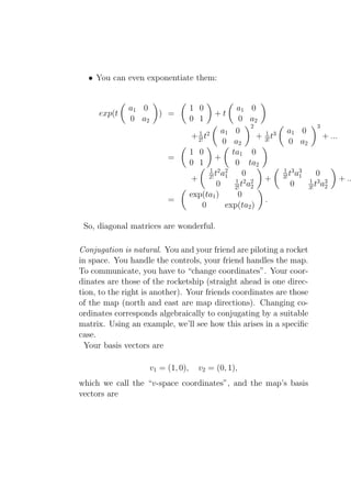 • You can even exponentiate them:


              a1 0                  1 0              a1 0
     exp(t             ) =                   +t
              0 a2                  0 1              0 a2
                                                          2                        3
                                       1 2      a1 0          1        a1 0
                                     + 2! t                 + 3! t3                    + ...
                                                0 a2                   0 a2
                                    1 0            ta1 0
                          =                  +
                                    0 1             0 ta2
                                            1 2 2                     1 3 3
                                             ta         0             3! t a1     0
                                     + 2! 1 1 2 2 +                             1 3 3          + ..
                                              0     2! t a2             0       3! t a2
                                    exp(ta1 )        0
                          =                                   .
                                        0        exp(ta2 )

 So, diagonal matrices are wonderful.

Conjugation is natural. You and your friend are piloting a rocket
in space. You handle the controls, your friend handles the map.
To communicate, you have to “change coordinates”. Your coor-
dinates are those of the rocketship (straight ahead is one direc-
tion, to the right is another). Your friends coordinates are those
of the map (north and east are map directions). Changing co-
ordinates corresponds algebraically to conjugating by a suitable
matrix. Using an example, we’ll see how this arises in a speciﬁc
case.
  Your basis vectors are

                     v1 = (1, 0),      v2 = (0, 1),
which we call the “v-space coordinates”, and the map’s basis
vectors are
 