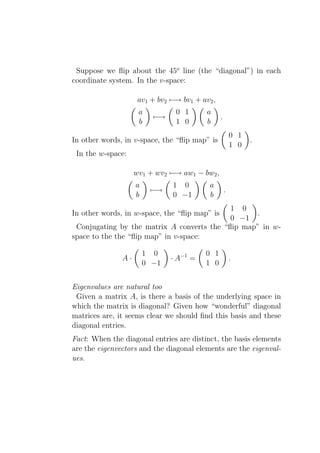 Suppose we ﬂip about the 45o line (the “diagonal”) in each
coordinate system. In the v-space:

                     av1 + bv2 −→ bv1 + av2 ,
                     a          0 1       a
                          −→                    .
                     b          1 0       b
                                                        0 1
In other words, in v-space, the “ﬂip map” is                  .
                                                        1 0
 In the w-space:

                    wv1 + wv2 −→ aw1 − bw2 ,
                    a          1 0         a
                         −→                         .
                    b          0 −1        b
                                            1 0
In other words, in w-space, the “ﬂip map” is      .
                                            0 −1
 Conjugating by the matrix A converts the “ﬂip map” in w-
space to the the “ﬂip map” in v-space:

                        1 0               0 1
               A·              · A−1 =                  .
                        0 −1              1 0


Eigenvalues are natural too
 Given a matrix A, is there a basis of the underlying space in
which the matrix is diagonal? Given how “wonderful” diagonal
matrices are, it seems clear we should ﬁnd this basis and these
diagonal entries.
Fact: When the diagonal entries are distinct, the basis elements
are the eigenvectors and the diagonal elements are the eigenval-
ues.
 
