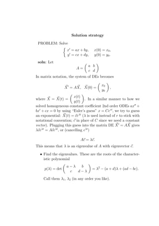 Solution strategy

 PROBLEM: Solve
                   x′ = ax + by,     x(0) = x0 ,
                   y ′ = cx + dy,    y(0) = y0 .
 soln: Let
                                a b
                         A=
                                c d
In matrix notation, the system of DEs becomes

                                         x0
                  X ′ = AX, X(0) =               ,
                                         y0
                        x(t)
where X = X(t) =                . In a similar manner to how we
                        y(t)
solved homogeneous constant coeﬃcient 2nd order ODEs ax′′ +
bx′ + cx = 0 by using “Euler’s guess” x = Cert , we try to guess
an exponential: X(t) = ceλt (λ is used instead of r to stick with
notational convention; c in place of C since we need a constant
vector). Plugging this guess into the matrix DE X ′ = AX gives
λceλt = Aceλt , or (cancelling eλt )

                            Ac = λc.
This means that λ is an eigenvalue of A with eigenvector c.

  • Find the eigenvalues. These are the roots of the character-
    istic polynomial
                   a−λ  b
     p(λ) = det                     = λ2 − (a + d)λ + (ad − bc).
                    c  d−λ
    Call them λ1 , λ2 (in any order you like).
 
