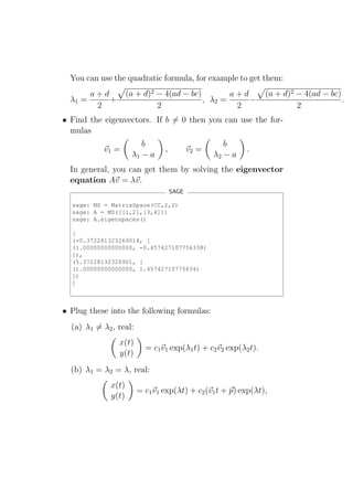 You can use the quadratic formula, for example to get them:
         a+d         (a + d)2 − 4(ad − bc)        a+d            (a + d)2 − 4(ad − bc)
  λ1 =       +                             , λ2 =     −                                .
          2                   2                    2                      2
• Find the eigenvectors. If b = 0 then you can use the for-
  mulas
                         b                           b
           v1 =                 ,          v2 =            .
                      λ1 − a                      λ2 − a
  In general, you can get them by solving the eigenvector
  equation Av = λv.
                                    SAGE

  sage: MS = MatrixSpace(CC,2,2)
  sage: A = MS([[1,2],[3,4]])
  sage: A.eigenspaces()

  [
  (-0.372281323269014, [
  (1.00000000000000, -0.457427107756338)
  ]),
  (5.37228132326901, [
  (1.00000000000000, 1.45742710775634)
  ])
  ]



• Plug these into the following formulas:
  (a) λ1 = λ2 , real:
                 x(t)
                          = c1 v1 exp(λ1 t) + c2 v2 exp(λ2 t).
                 y(t)
  (b) λ1 = λ2 = λ, real:
              x(t)
                        = c1 v1 exp(λt) + c2 (v1 t + p) exp(λt),
              y(t)
 