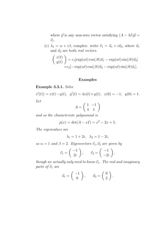 where p is any non-zero vector satisfying (A − λI)p =
         v1 .
      (c) λ1 = α + iβ, complex: write v1 = u1 + iu2 , where u1
          and u2 are both real vectors.
             x(t)
                      = c1 [exp(αt) cos(βt)u1 − exp(αt) sin(βt)u2 ]
             y(t)
                    +c2 [− exp(αt) cos(βt)u2 − exp(αt) sin(βt)u1 ].


                              Examples
Example 3.3.1. Solve
x′ (t)) = x(t)−y(t), y ′ (t) = 4x(t)+y(t), x(0) = −1, y(0) = 1.
Let
                               1 −1
                           A=
                               4 1
and so the characteristc polynomial is
              p(x) = det(A − xI) = x2 − 2x + 5.
The eigenvalues are
                     λ1 = 1 + 2i, λ2 = 1 − 2i,
so α = 1 and β = 2. Eigenvectors v1 , v2 are given by
                         −1                     −1
               v1 =             ,       v2 =              ,
                         2i                     −2i
though we actually only need to know v1 . The real and imaginary
parts of v1 are
                          −1                     0
                u1 =                ,    u2 =         .
                           0                     2
 