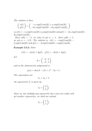 The solution is then
      x(t)          −c1 exp(t) cos(2t) + c2 exp(t) sin(2t)
             =
      y(t)         −2c1 exp(t) sin(2t) − 2c2 exp(t) cos(2t),

so x(t) = −c1 exp(t) cos(2t)+c2 exp(t) sin(2t) and y(t) = −2c1 exp(t) sin(2t)−
2c2 exp(t) cos(2t).
  Since x(0) = −1, we solve to get c1 = 1. Since y(0) = 1,
we get c2 = −1/2. The solution is: x(t) = − exp(t) cos(2t) −
1
2 exp(t) sin(2t) and y(t) = −2 exp(t) sin(2t) + exp(t) cos(2t).

Example 3.3.2. Solve

        x′ (t) = −2x(t) + 3y(t), y ′ (t) = −3x(t) + 4y(t).

Let
                                 −2 3
                        A=
                                 −3 4
and so the characteristc polynomial is

              p(x) = det(A − xI) = x2 − 2x + 1.

The eigenvalues are
                          λ1 = λ2 = 1.
An eigenvector v1 is given by

                                  3
                          v1 =          .
                                  3

Since we can multiply any eigenvector by a non-zero scalar and
get another eigenvector, we shall use instead

                                  1
                          v1 =          .
                                  1
 