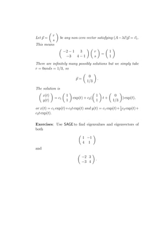 r
Let p =         be any non-zero vector satisfying (A − λI)p = v1 .
         s
This means
                    −2 − 1  3            r            1
                                                 =
                     −3    4−1           s            1
There are inﬁnitely many possibly solutions but we simply take
r = 0ands = 1/3, so

                                   0
                           p=                .
                                  1/3
The solution is
      x(t)           1                   1                 0
             = c1        exp(t) + c2 (           t+             ) exp(t),
      y(t)           1                   1                1/3

or x(t) = c1 exp(t)+c2 t exp(t) and y(t) = c1 exp(t)+ 1 c2 exp(t)+
                                                      3
c2 t exp(t).

Exercises: Use SAGE to ﬁnd eigenvalues and eigenvectors of
both

                                1 −1
                                4 1
and

                              −2 3
                                         .
                              −3 4
 