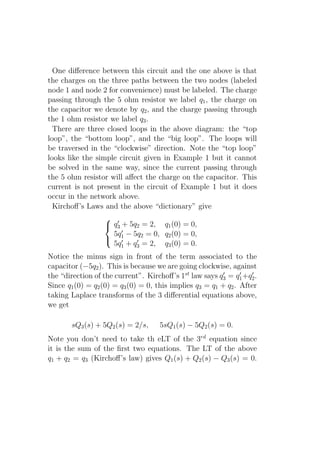 One diﬀerence between this circuit and the one above is that
the charges on the three paths between the two nodes (labeled
node 1 and node 2 for convenience) must be labeled. The charge
passing through the 5 ohm resistor we label q1 , the charge on
the capacitor we denote by q2 , and the charge passing through
the 1 ohm resistor we label q3 .
  There are three closed loops in the above diagram: the “top
loop”, the “bottom loop”, and the “big loop”. The loops will
be traversed in the “clockwise” direction. Note the “top loop”
looks like the simple circuit given in Example 1 but it cannot
be solved in the same way, since the current passing through
the 5 ohm resistor will aﬀect the charge on the capacitor. This
current is not present in the circuit of Example 1 but it does
occur in the network above.
  Kirchoﬀ’s Laws and the above “dictionary” give
                   ′
                   q3 + 5q2 = 2, q1 (0) = 0,
                       ′
                    5q1 − 5q2 = 0, q2 (0) = 0,
                   ′      ′
                    5q1 + q3 = 2, q3 (0) = 0.
Notice the minus sign in front of the term associated to the
capacitor (−5q2 ). This is because we are going clockwise, against
the “direction of the current”. Kirchoﬀ’s 1st law says q3 = q1 +q2 .
                                                          ′     ′  ′

Since q1 (0) = q2 (0) = q3 (0) = 0, this implies q3 = q1 + q2 . After
taking Laplace transforms of the 3 diﬀerential equations above,
we get

       sQ3 (s) + 5Q2 (s) = 2/s,     5sQ1 (s) − 5Q2 (s) = 0.
Note you don’t need to take th eLT of the 3rd equation since
it is the sum of the ﬁrst two equations. The LT of the above
q1 + q2 = q3 (Kirchoﬀ’s law) gives Q1 (s) + Q2 (s) − Q3 (s) = 0.
 