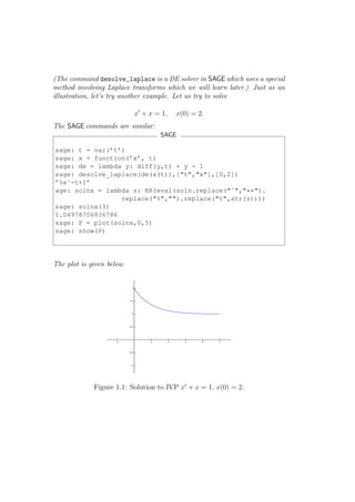(The command desolve_laplace is a DE solver in SAGE which uses a special
method involving Laplace transforms which we will learn later.) Just as an
illustration, let’s try another example. Let us try to solve

                           x′ + x = 1,   x(0) = 2.
The SAGE commands are similar:
                                   SAGE

sage: t = var(’t’)
sage: x = function(’x’, t)
sage: de = lambda y: diff(y,t) + y - 1
sage: desolve_laplace(de(x(t)),["t","x"],[0,2])
’%eˆ-t+1’
age: solnx = lambda s: RR(eval(soln.replace("ˆ","**").
                 replace("%","").replace("t",str(s))))
sage: solnx(3)
1.04978706836786
sage: P = plot(solnx,0,5)
sage: show(P)




The plot is given below.




             Figure 1.1: Solution to IVP x′ + x = 1, x(0) = 2.
 