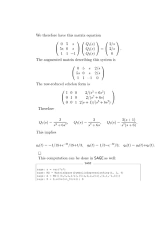 We therefore have this matrix equation
                                       
              0 5 s          Q1 (s)     2/s
            5s 0 s   Q2 (s)  =  2/s  .
              1 1 −1         Q3 (s)      0
The augmented matrix describing this system is
                                     
                      0 5 s 2/s
                    5s 0 s 2/s 
                      1 1 −1 0
The row-reduced echelon form is

                            2/(s3 + 6s2 )
                                          
                1 0 0
              0 1 0        2/(s2 + 6s)    
                0 0 1 2(s + 1)/(s3 + 6s2 )
 Therefore

               2                       2                    2(s + 1)
 Q1 (s) =            ,   Q2 (s) =           ,   Q3 (s) =               .
            s3 + 6s2                s2 + 6s                 s2 (s + 6)
This implies


q1 (t) = −1/18+e−6t /18+t/3,        q2 (t) = 1/3−e−6t /3,    q3 (t) = q2 (t)+q1 (t).


 This computation can be done in SAGE as well:
                               SAGE

sage:   s = var("s")
sage:   MS = MatrixSpace(SymbolicExpressionRing(), 3, 4)
sage:   A = MS([[0,5,s,2/s],[5*s,0,s,2/s],[1,1,-1,0]])
sage:   B = A.echelon_form(); B
 