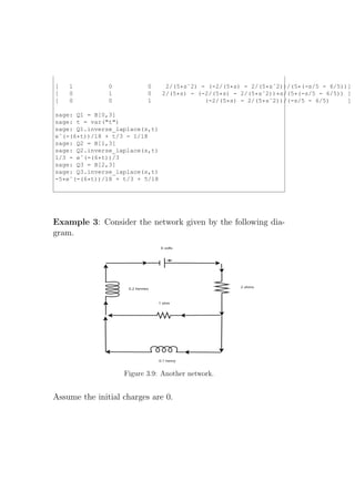 [   1          0          0      2/(5*sˆ2) - (-2/(5*s) - 2/(5*sˆ2))/(5*(-s/5 - 6/5))]
[   0          1          0     2/(5*s) - (-2/(5*s) - 2/(5*sˆ2))*s/(5*(-s/5 - 6/5)) ]
[   0          0          1                 (-2/(5*s) - 2/(5*sˆ2))/(-s/5 - 6/5)     ]

sage: Q1 = B[0,3]
sage: t = var("t")
sage: Q1.inverse_laplace(s,t)
eˆ(-(6*t))/18 + t/3 - 1/18
sage: Q2 = B[1,3]
sage: Q2.inverse_laplace(s,t)
1/3 - eˆ(-(6*t))/3
sage: Q3 = B[2,3]
sage: Q3.inverse_laplace(s,t)
-5*eˆ(-(6*t))/18 + t/3 + 5/18




Example 3: Consider the network given by the following dia-
gram.




                   Figure 3.9: Another network.


Assume the initial charges are 0.
 