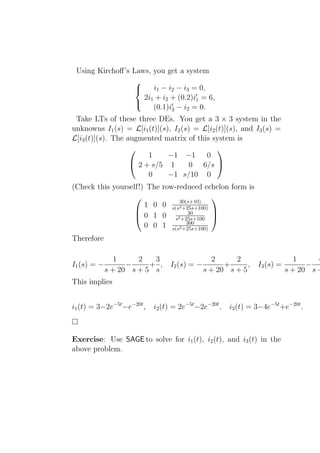 Using Kirchoﬀ’s Laws, you get a system
                  
                      i1 − i2 − i3 = 0,
                    2i1 + i2 + (0.2)i′1 = 6,
                       (0.1)i′3 − i2 = 0.
                  

 Take LTs of these three DEs. You get a 3 × 3 system in the
unknowns I1 (s) = L[i1 (t)](s), I2 (s) = L[i2 (t)](s), and I3 (s) =
L[i3 (t)](s). The augmented matrix of this system is
                                              
                        1     −1 −1       0
                    2 + s/5 1        0 6/s 
                        0     −1 s/10 0
(Check this yourself!) The     row-reduced echelon form is
                                   30(s+10)
                                                
                      1 0      0 s(s2 +25s+100)
                                        30
                   0 1        0 s2 +25s+100 
                                               
                                       300
                      0 0      1 s(s2 +25s+100)
Therefore

                1     2   3                      2     2                      1     4
I1 (s) = −         −     + ,     I2 (s) = −         +      ,    I3 (s) =         −
             s + 20 s + 5 s                   s + 20 s + 5                 s + 20 s +
This implies


i1 (t) = 3−2e−5t −e−20t ,   i2 (t) = 2e−5t −2e−20t ,   i3 (t) = 3−4e−5t +e−20t .



Exercise: Use SAGE to solve for i1 (t), i2 (t), and i3 (t) in the
above problem.
 