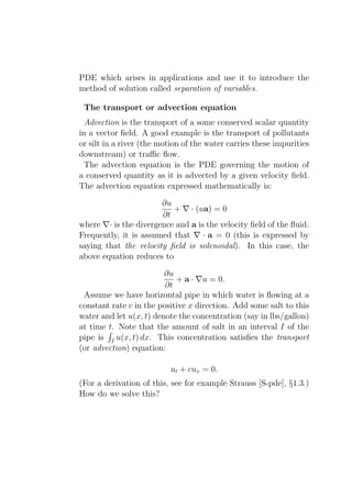 PDE which arises in applications and use it to introduce the
method of solution called separation of variables.

 The transport or advection equation
  Advection is the transport of a some conserved scalar quantity
in a vector ﬁeld. A good example is the transport of pollutants
or silt in a river (the motion of the water carries these impurities
downstream) or traﬃc ﬂow.
  The advection equation is the PDE governing the motion of
a conserved quantity as it is advected by a given velocity ﬁeld.
The advection equation expressed mathematically is:

                       ∂u
                          + ∇ · (ua) = 0
                       ∂t
where ∇· is the divergence and a is the velocity ﬁeld of the ﬂuid.
Frequently, it is assumed that ∇ · a = 0 (this is expressed by
saying that the velocity ﬁeld is solenoidal). In this case, the
above equation reduces to

                         ∂u
                            + a · ∇u = 0.
                         ∂t
 Assume we have horizontal pipe in which water is ﬂowing at a
constant rate c in the positive x direction. Add some salt to this
water and let u(x, t) denote the concentration (say in lbs/gallon)
at time t. Note that the amount of salt in an interval I of the
pipe is I u(x, t) dx. This concentration satisﬁes the transport
(or advection) equation:

                           ut + cux = 0.
(For a derivation of this, see for example Strauss [S-pde], §1.3.)
How do we solve this?
 
